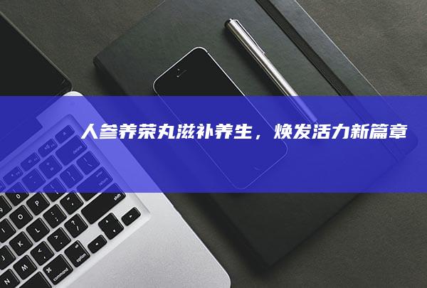 人参养荣丸：滋补养生，焕发活力新篇章